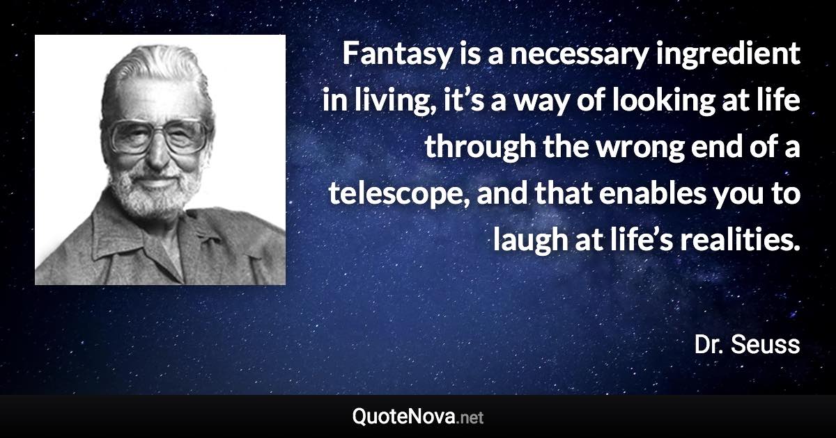 Fantasy is a necessary ingredient in living, it’s a way of looking at life through the wrong end of a telescope, and that enables you to laugh at life’s realities. - Dr. Seuss quote