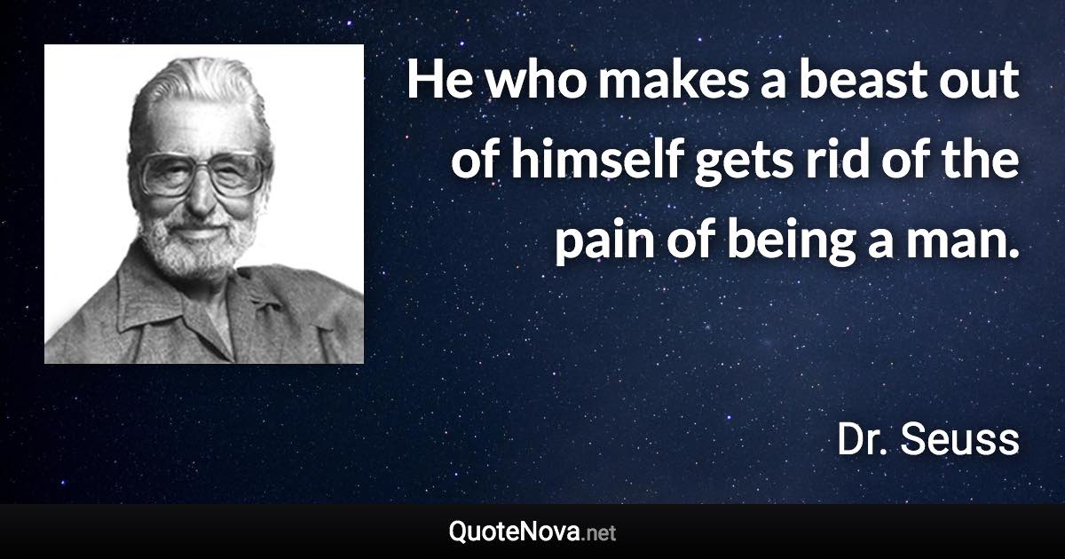 He who makes a beast out of himself gets rid of the pain of being a man. - Dr. Seuss quote