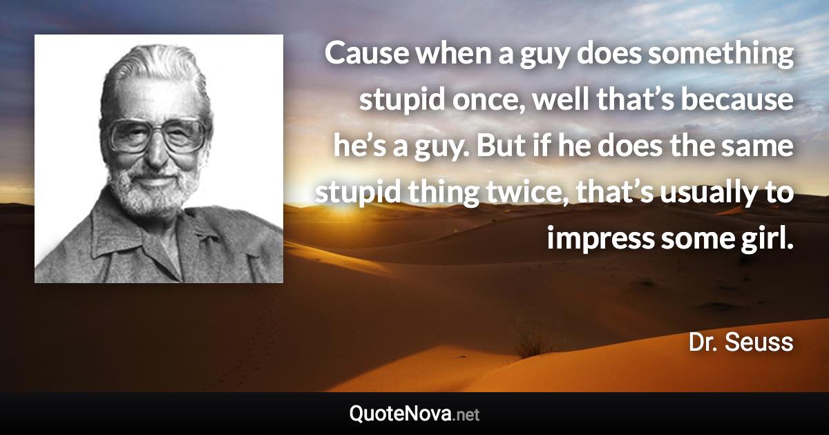 Cause when a guy does something stupid once, well that’s because he’s a guy. But if he does the same stupid thing twice, that’s usually to impress some girl. - Dr. Seuss quote