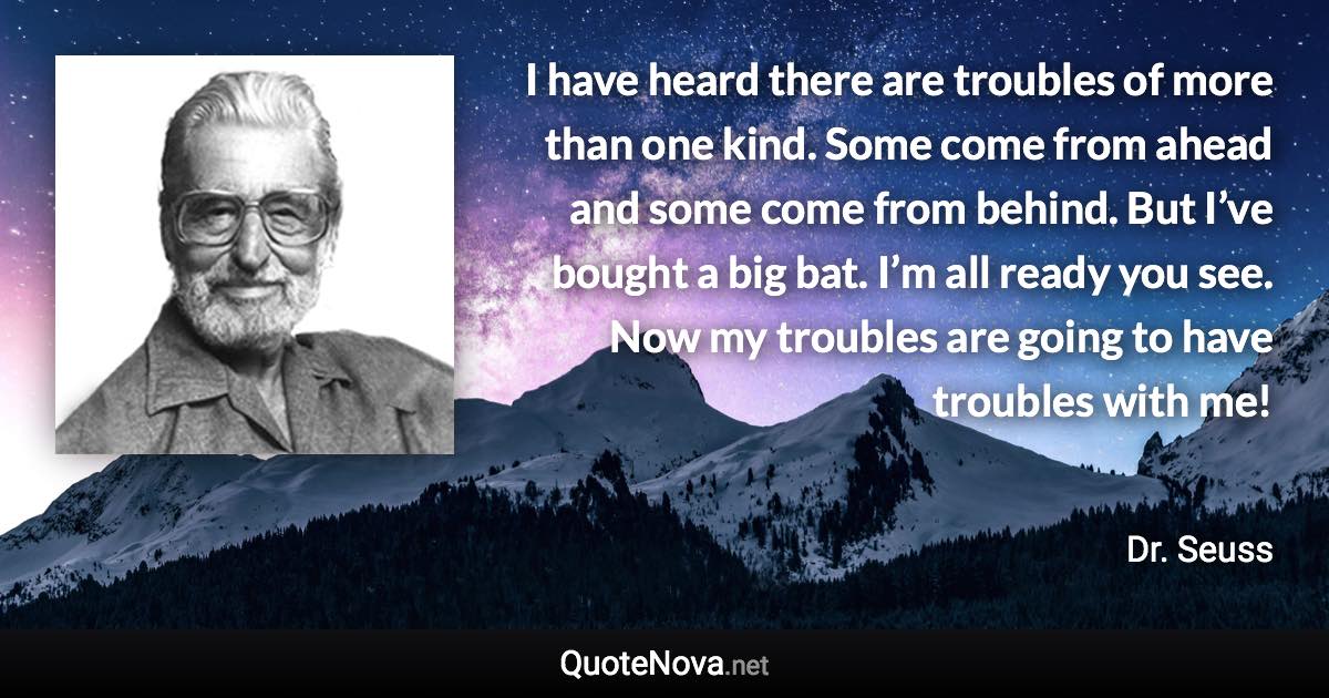 I have heard there are troubles of more than one kind. Some come from ahead and some come from behind. But I’ve bought a big bat. I’m all ready you see. Now my troubles are going to have troubles with me! - Dr. Seuss quote