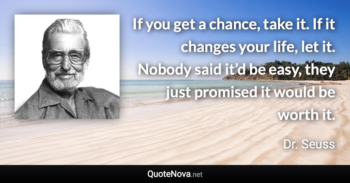 If you get a chance, take it. If it changes your life, let it. Nobody said it’d be easy, they just promised it would be worth it. - Dr. Seuss quote