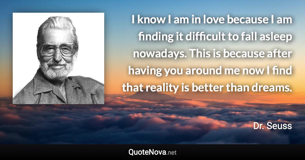 I know I am in love because I am finding it difficult to fall asleep nowadays. This is because after having you around me now I find that reality is better than dreams. - Dr. Seuss quote