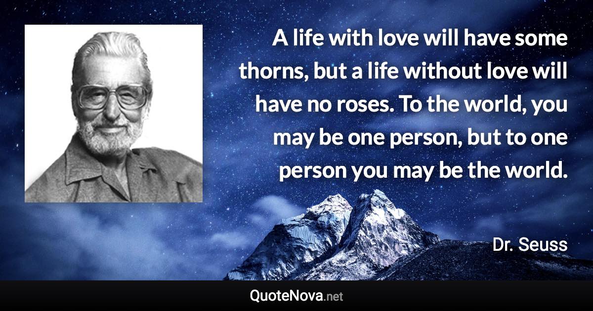 A life with love will have some thorns, but a life without love will have no roses. To the world, you may be one person, but to one person you may be the world. - Dr. Seuss quote