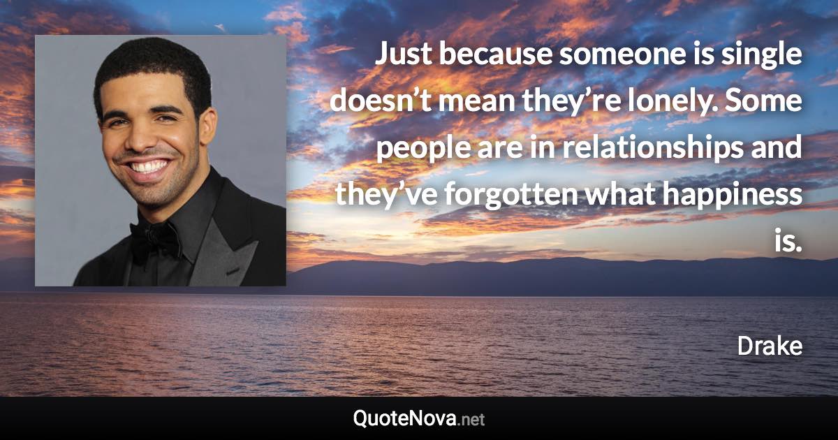 Just because someone is single doesn’t mean they’re lonely. Some people are in relationships and they’ve forgotten what happiness is. - Drake quote