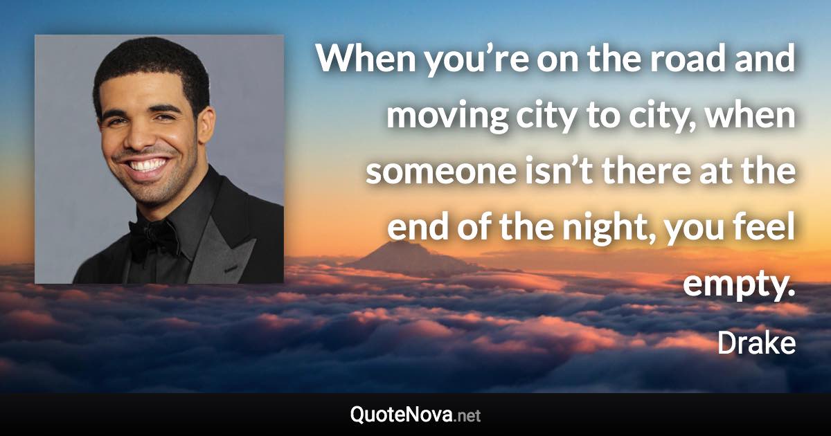 When you’re on the road and moving city to city, when someone isn’t there at the end of the night, you feel empty. - Drake quote