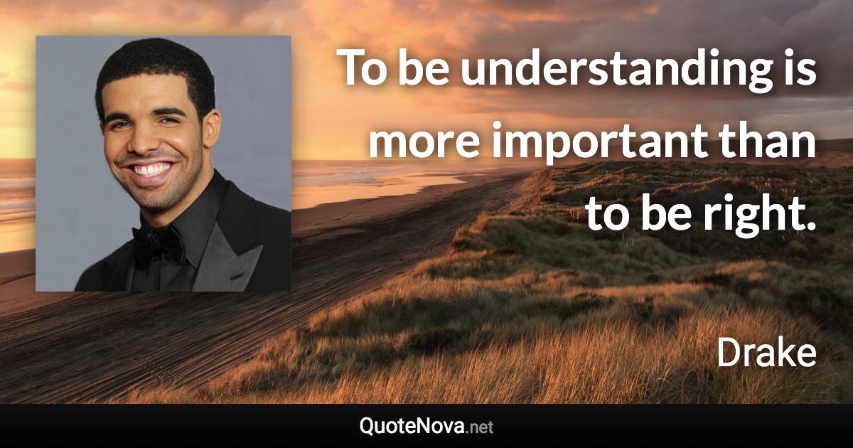 To be understanding is more important than to be right. - Drake quote