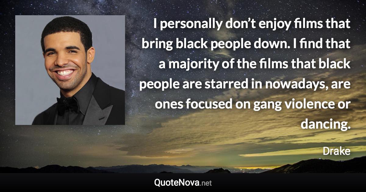 I personally don’t enjoy films that bring black people down. I find that a majority of the films that black people are starred in nowadays, are ones focused on gang violence or dancing. - Drake quote