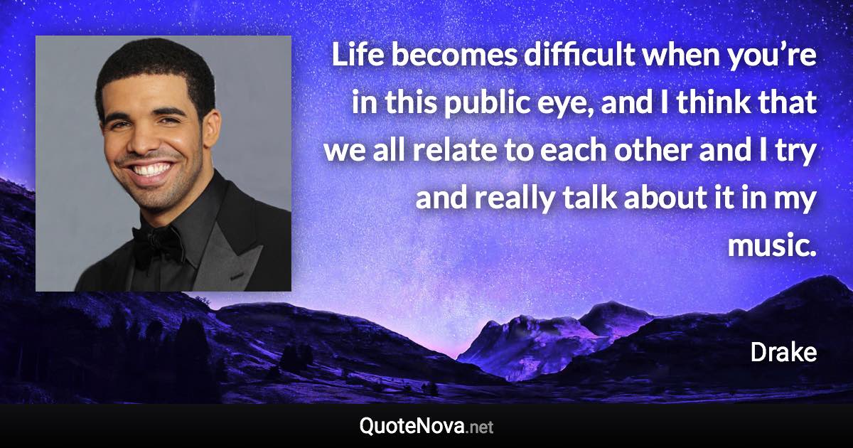 Life becomes difficult when you’re in this public eye, and I think that we all relate to each other and I try and really talk about it in my music. - Drake quote