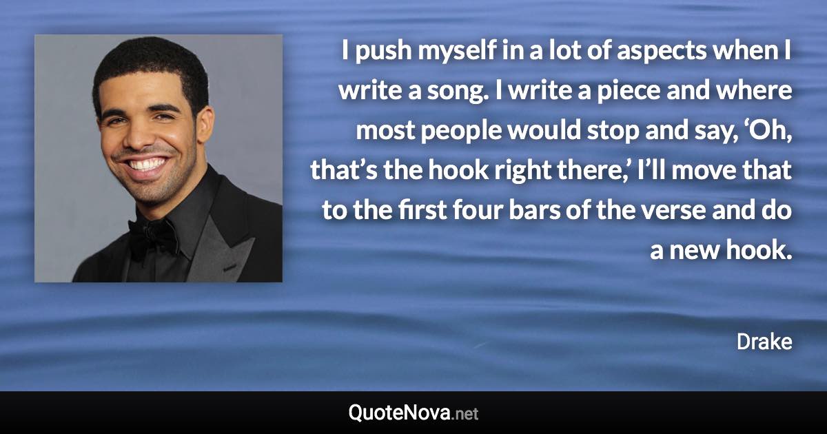 I push myself in a lot of aspects when I write a song. I write a piece and where most people would stop and say, ‘Oh, that’s the hook right there,’ I’ll move that to the first four bars of the verse and do a new hook. - Drake quote