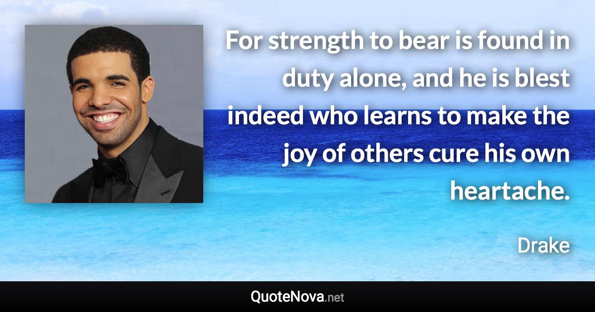 For strength to bear is found in duty alone, and he is blest indeed who learns to make the joy of others cure his own heartache. - Drake quote