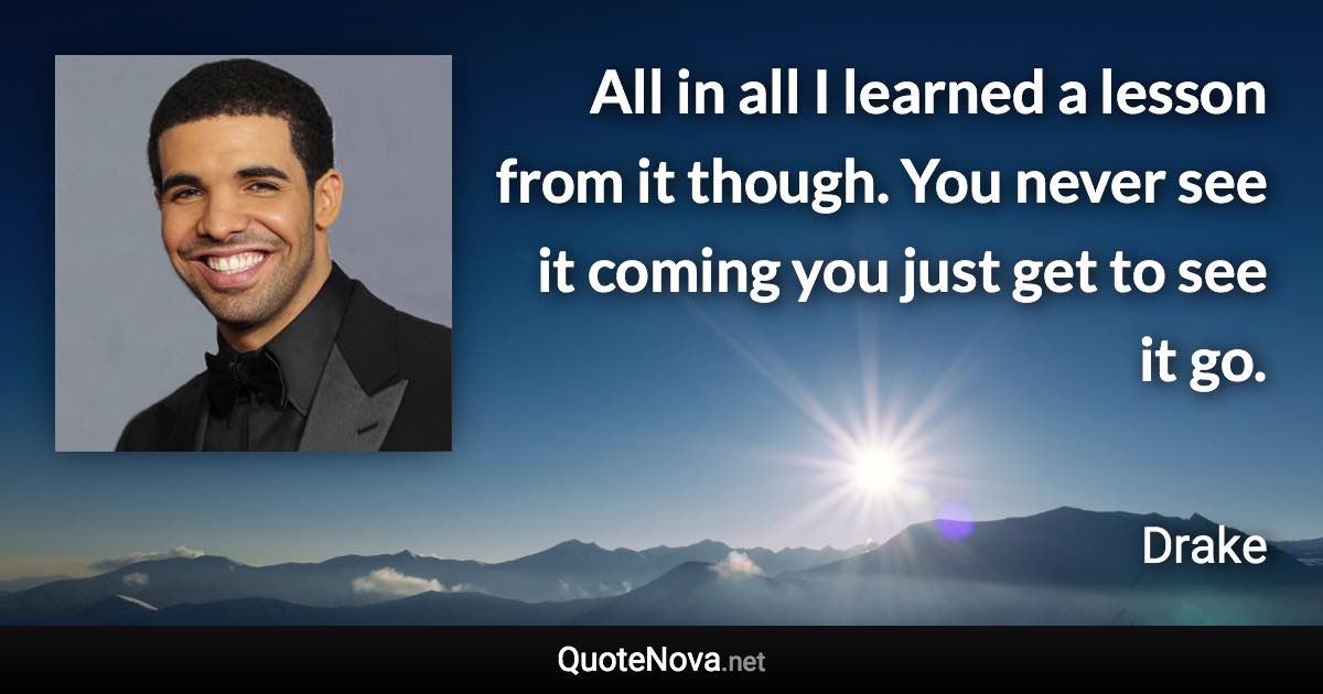 All in all I learned a lesson from it though. You never see it coming you just get to see it go. - Drake quote