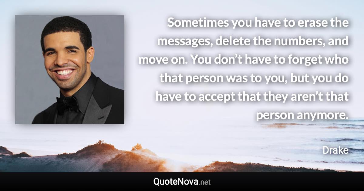 Sometimes you have to erase the messages, delete the numbers, and move on. You don’t have to forget who that person was to you, but you do have to accept that they aren’t that person anymore. - Drake quote