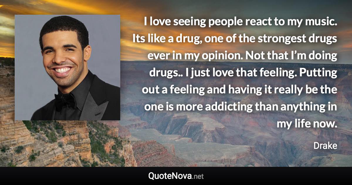 I love seeing people react to my music. Its like a drug, one of the strongest drugs ever in my opinion. Not that I’m doing drugs.. I just love that feeling. Putting out a feeling and having it really be the one is more addicting than anything in my life now. - Drake quote