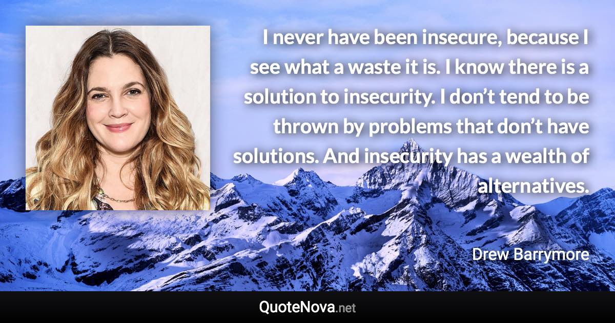 I never have been insecure, because I see what a waste it is. I know there is a solution to insecurity. I don’t tend to be thrown by problems that don’t have solutions. And insecurity has a wealth of alternatives. - Drew Barrymore quote