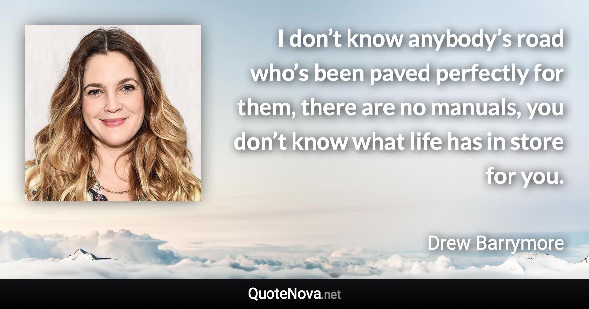 I don’t know anybody’s road who’s been paved perfectly for them, there are no manuals, you don’t know what life has in store for you. - Drew Barrymore quote