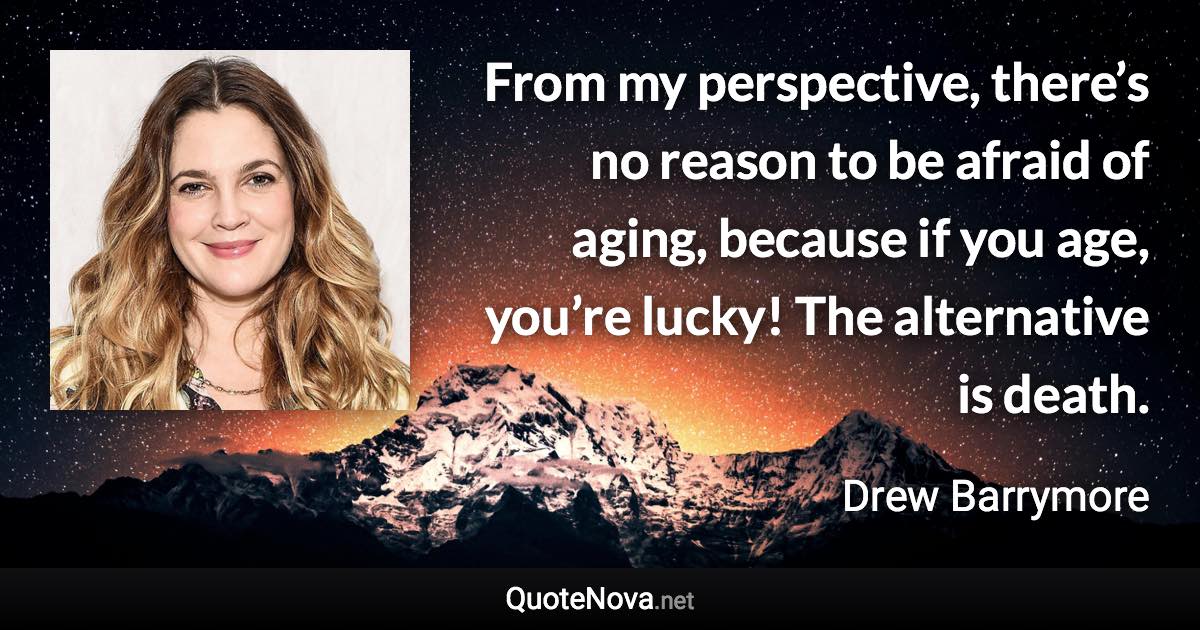 From my perspective, there’s no reason to be afraid of aging, because if you age, you’re lucky! The alternative is death. - Drew Barrymore quote