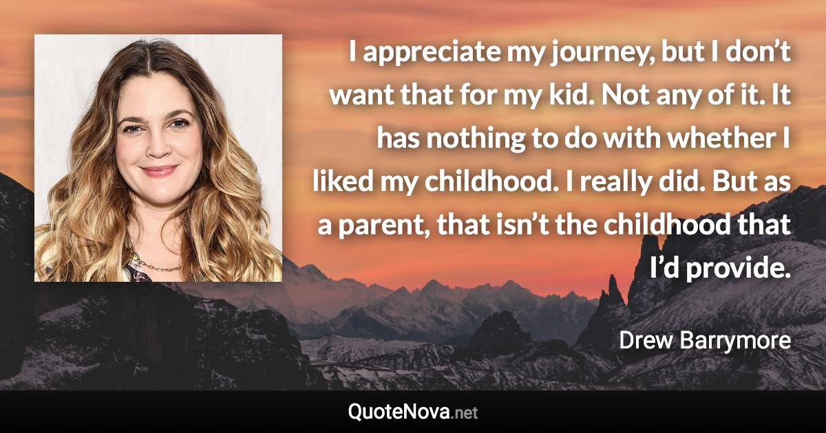 I appreciate my journey, but I don’t want that for my kid. Not any of it. It has nothing to do with whether I liked my childhood. I really did. But as a parent, that isn’t the childhood that I’d provide. - Drew Barrymore quote