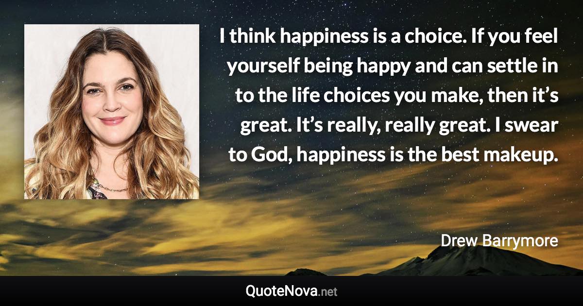 I think happiness is a choice. If you feel yourself being happy and can settle in to the life choices you make, then it’s great. It’s really, really great. I swear to God, happiness is the best makeup. - Drew Barrymore quote
