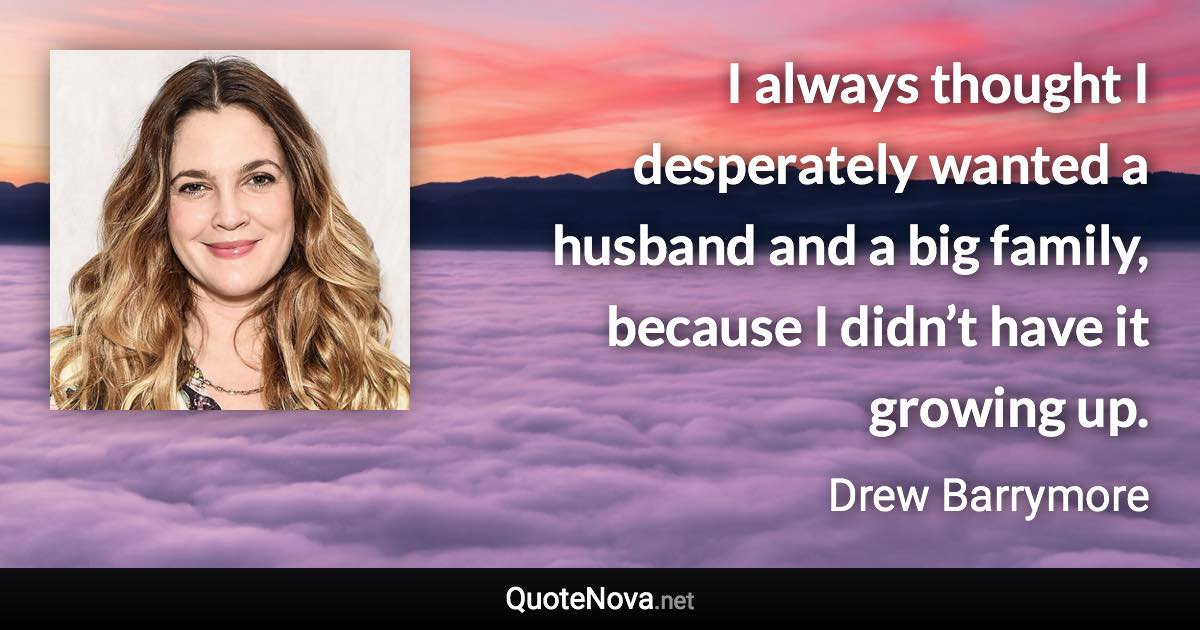 I always thought I desperately wanted a husband and a big family, because I didn’t have it growing up. - Drew Barrymore quote