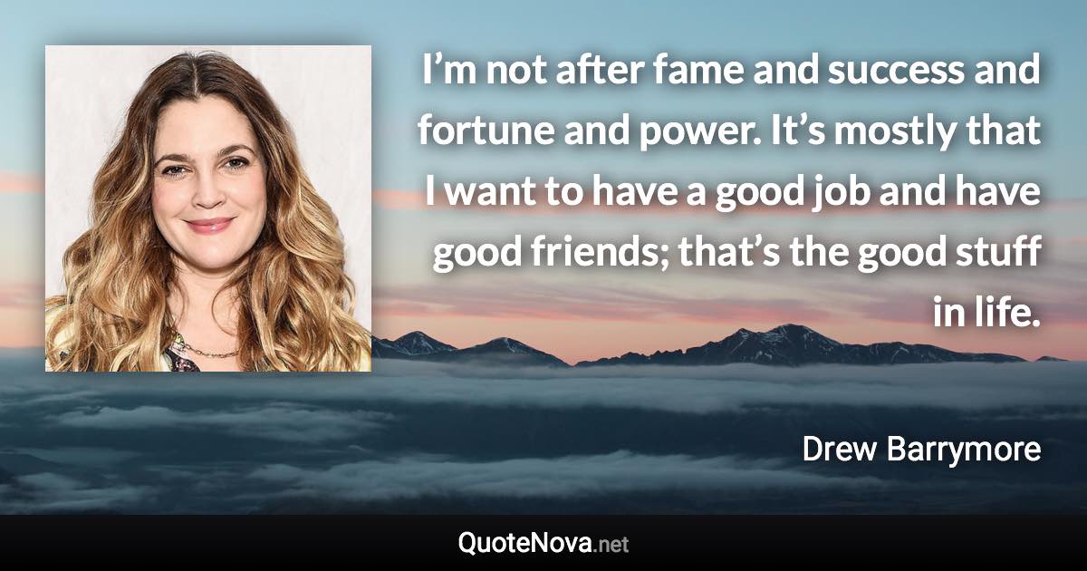 I’m not after fame and success and fortune and power. It’s mostly that I want to have a good job and have good friends; that’s the good stuff in life. - Drew Barrymore quote