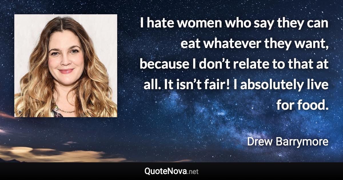 I hate women who say they can eat whatever they want, because I don’t relate to that at all. It isn’t fair! I absolutely live for food. - Drew Barrymore quote