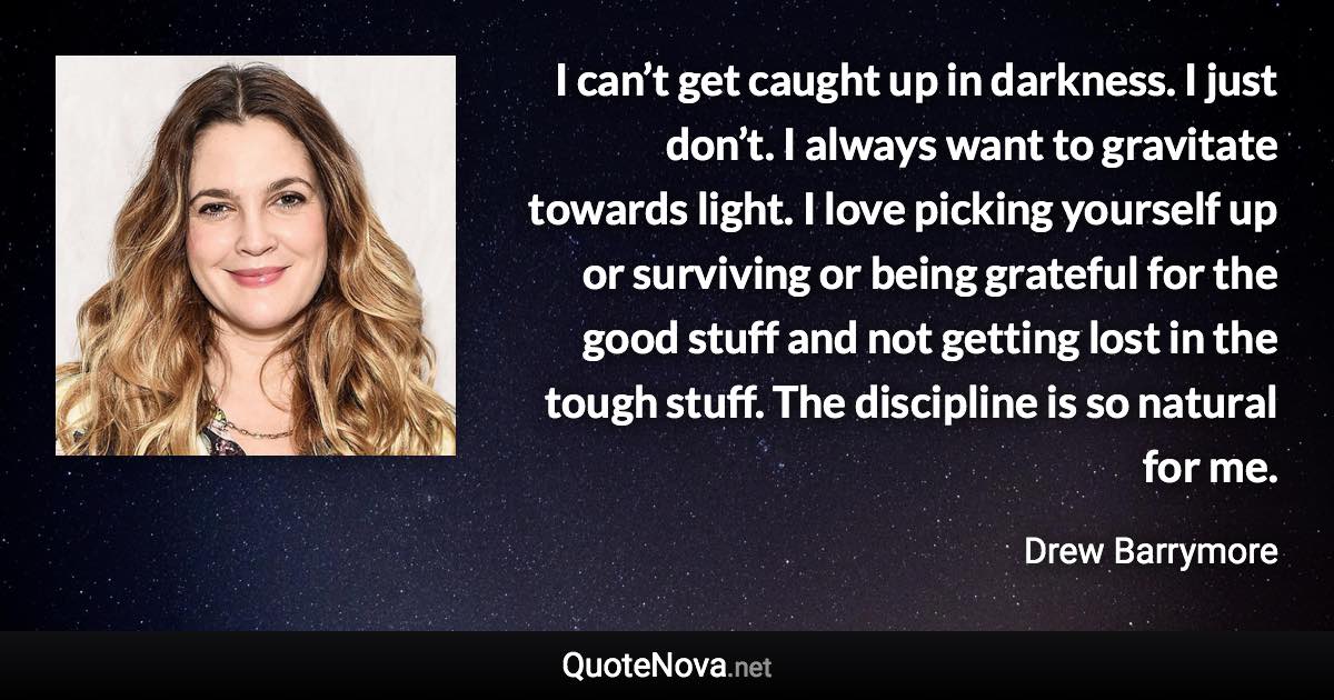 I can’t get caught up in darkness. I just don’t. I always want to gravitate towards light. I love picking yourself up or surviving or being grateful for the good stuff and not getting lost in the tough stuff. The discipline is so natural for me. - Drew Barrymore quote