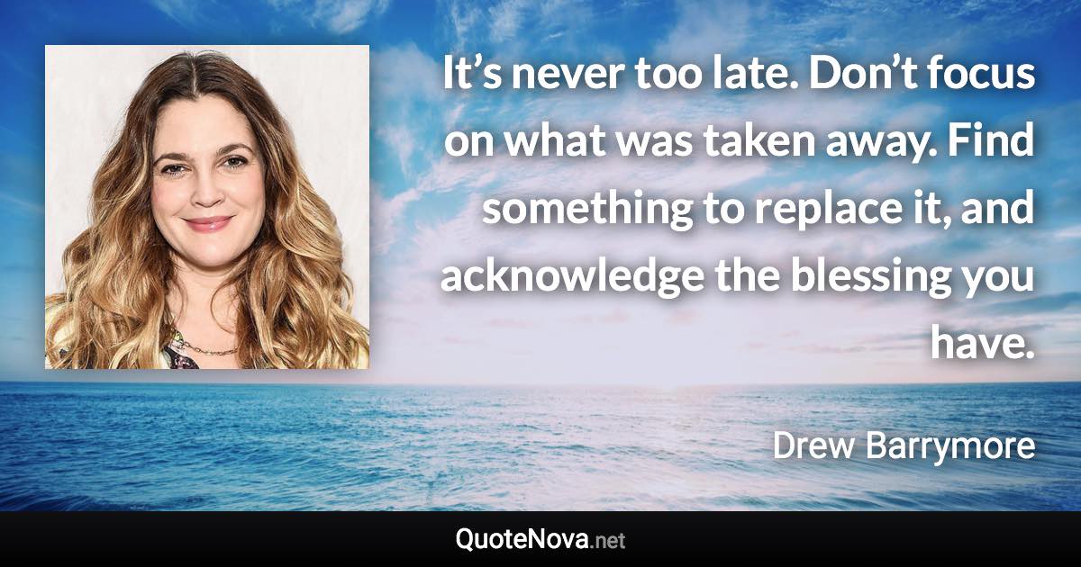 It’s never too late. Don’t focus on what was taken away. Find something to replace it, and acknowledge the blessing you have. - Drew Barrymore quote