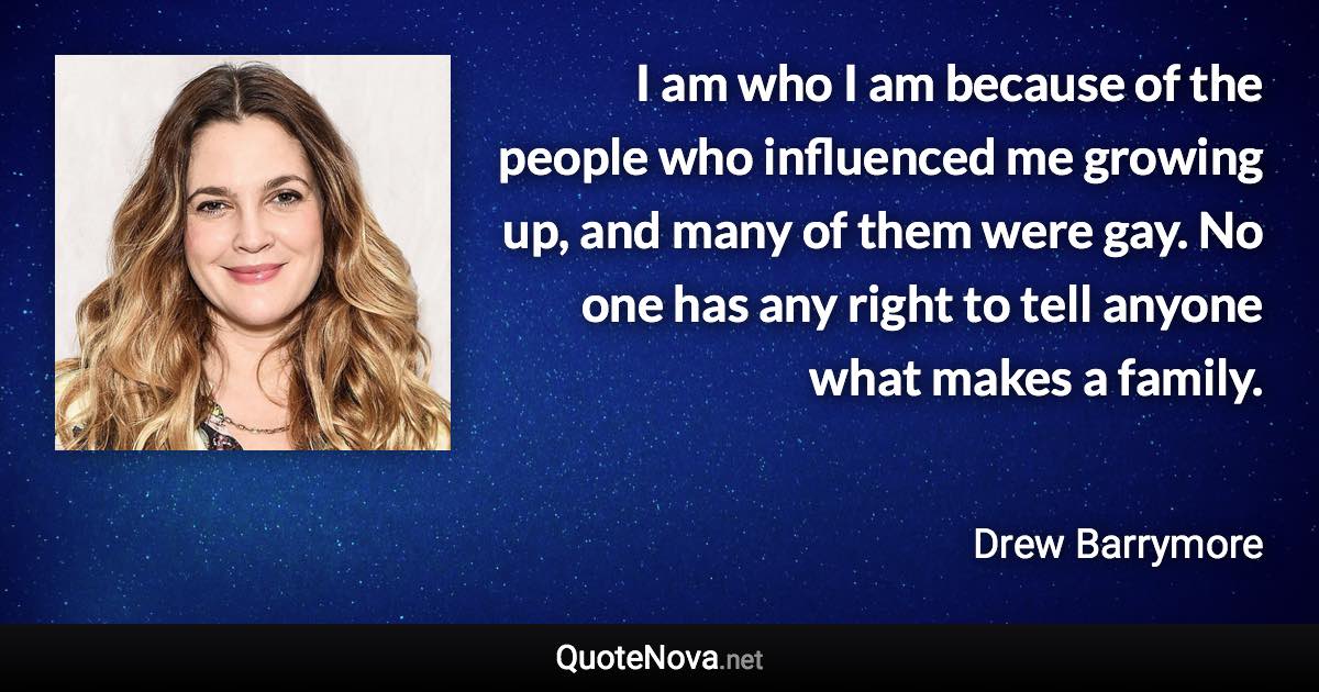 I am who I am because of the people who influenced me growing up, and many of them were gay. No one has any right to tell anyone what makes a family. - Drew Barrymore quote