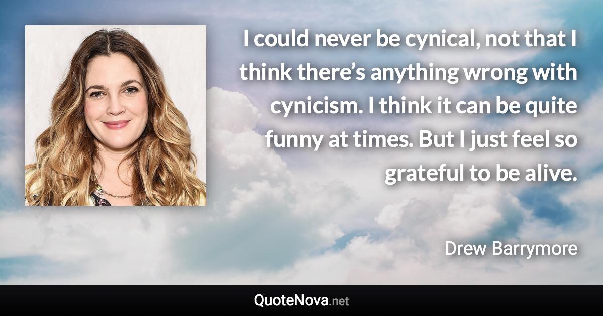I could never be cynical, not that I think there’s anything wrong with cynicism. I think it can be quite funny at times. But I just feel so grateful to be alive. - Drew Barrymore quote