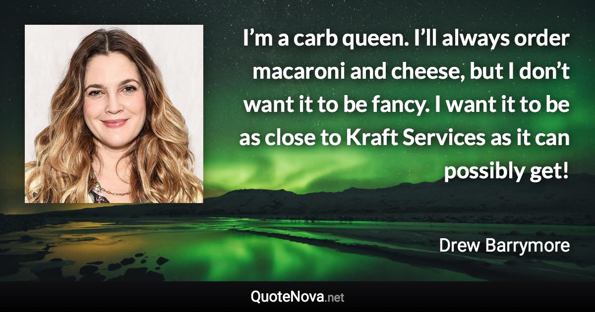 I’m a carb queen. I’ll always order macaroni and cheese, but I don’t want it to be fancy. I want it to be as close to Kraft Services as it can possibly get! - Drew Barrymore quote