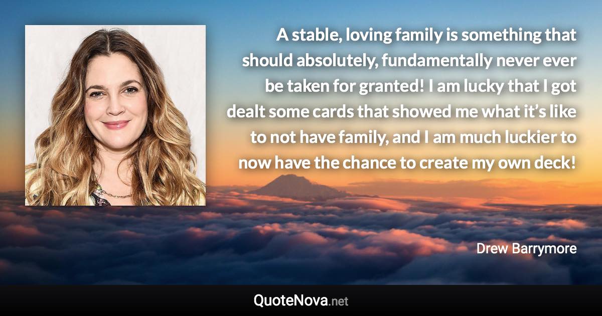 A stable, loving family is something that should absolutely, fundamentally never ever be taken for granted! I am lucky that I got dealt some cards that showed me what it’s like to not have family, and I am much luckier to now have the chance to create my own deck! - Drew Barrymore quote