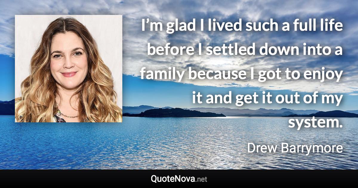 I’m glad I lived such a full life before I settled down into a family because I got to enjoy it and get it out of my system. - Drew Barrymore quote