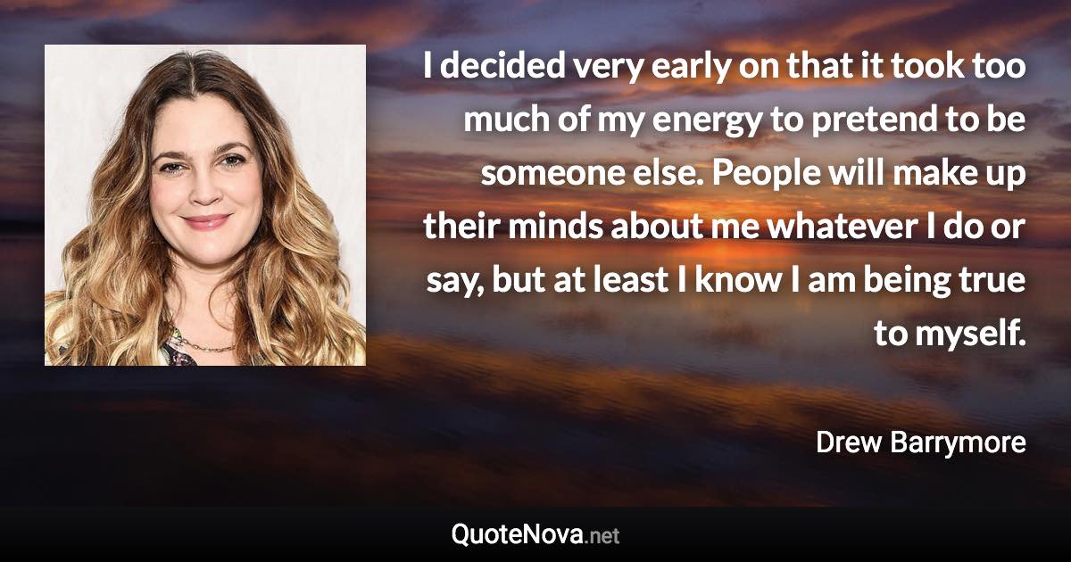 I decided very early on that it took too much of my energy to pretend to be someone else. People will make up their minds about me whatever I do or say, but at least I know I am being true to myself. - Drew Barrymore quote