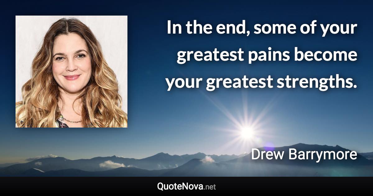 In the end, some of your greatest pains become your greatest strengths. - Drew Barrymore quote