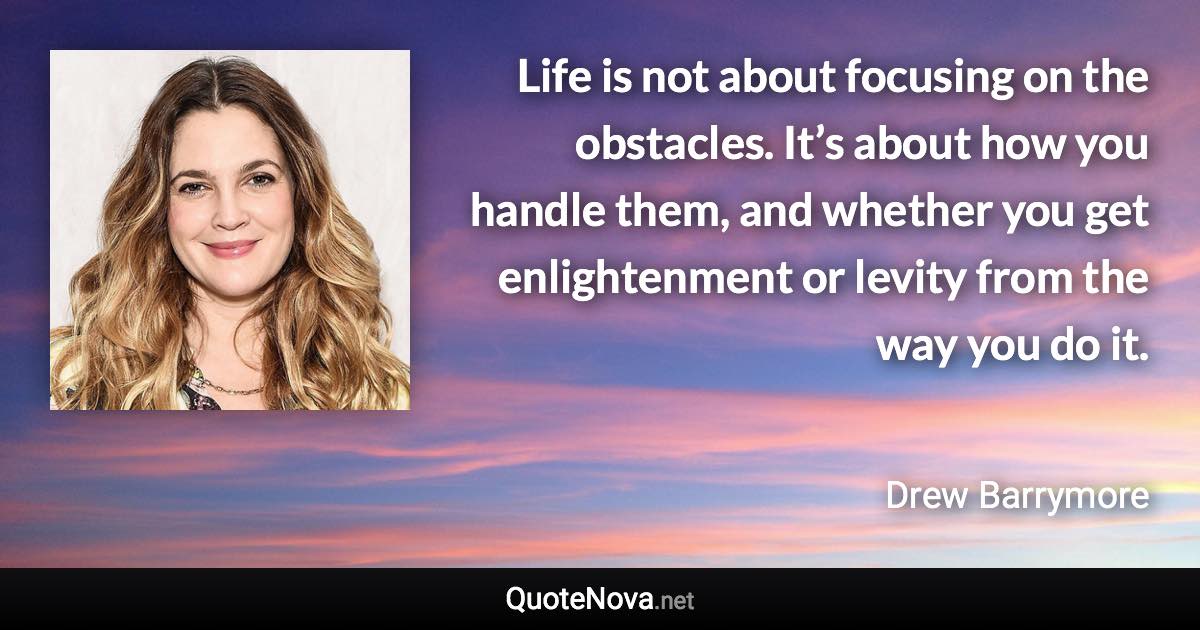 Life is not about focusing on the obstacles. It’s about how you handle them, and whether you get enlightenment or levity from the way you do it. - Drew Barrymore quote