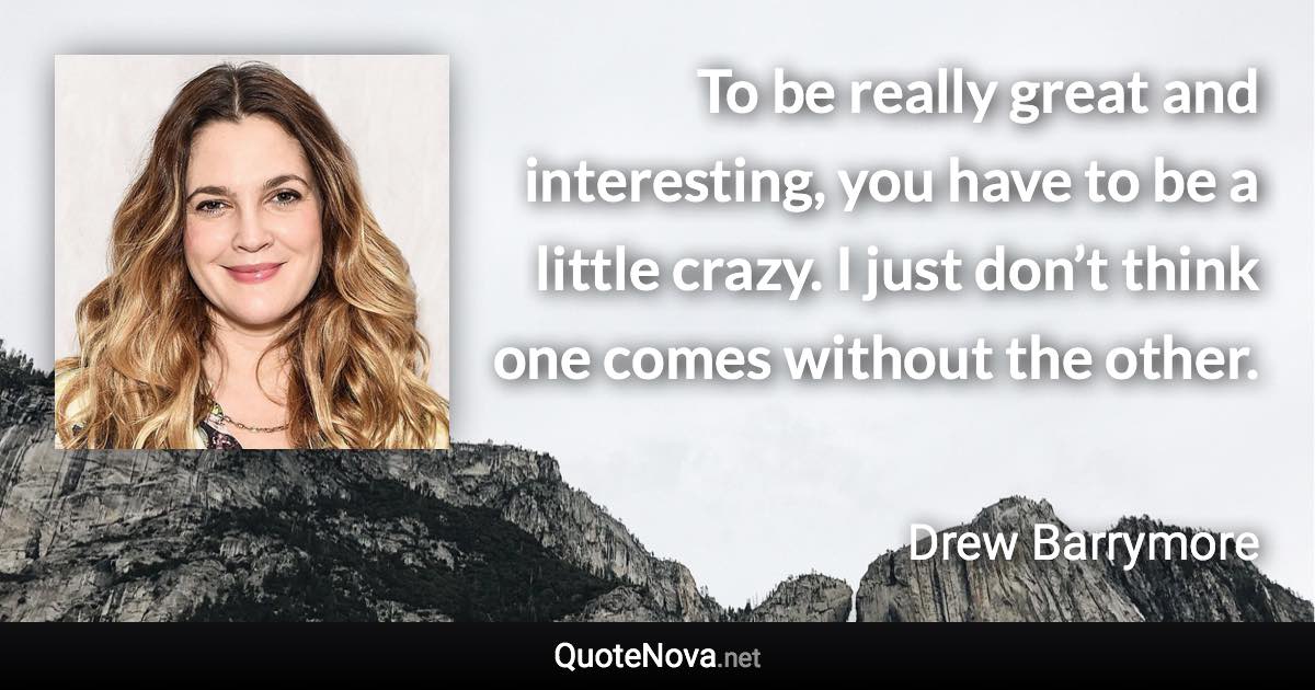 To be really great and interesting, you have to be a little crazy. I just don’t think one comes without the other. - Drew Barrymore quote