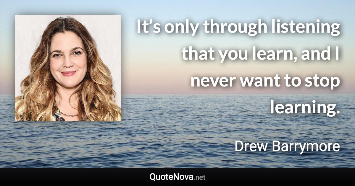 It’s only through listening that you learn, and I never want to stop learning. - Drew Barrymore quote