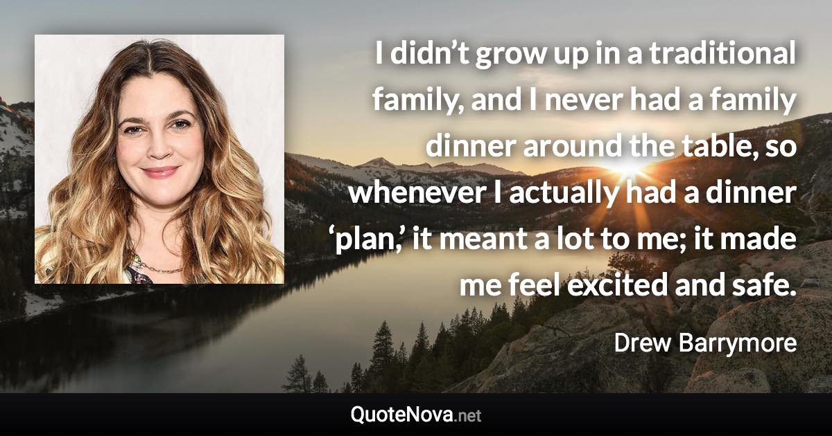 I didn’t grow up in a traditional family, and I never had a family dinner around the table, so whenever I actually had a dinner ‘plan,’ it meant a lot to me; it made me feel excited and safe. - Drew Barrymore quote