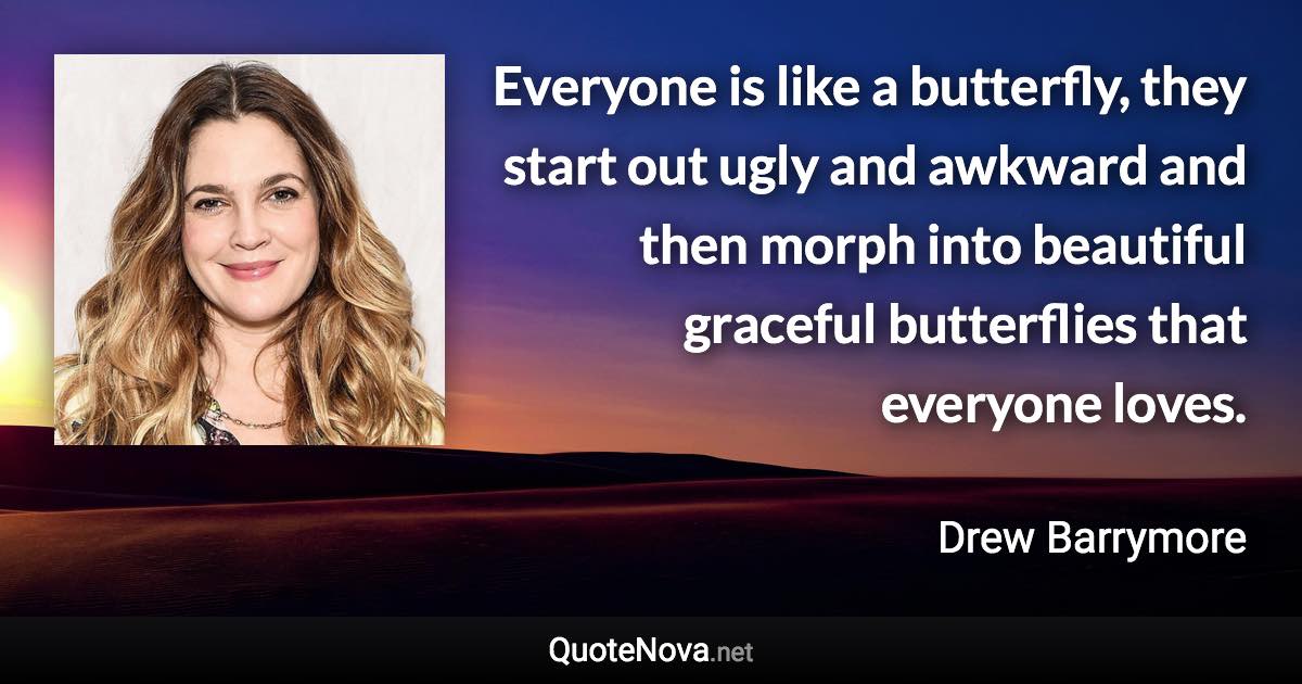 Everyone is like a butterfly, they start out ugly and awkward and then morph into beautiful graceful butterflies that everyone loves. - Drew Barrymore quote