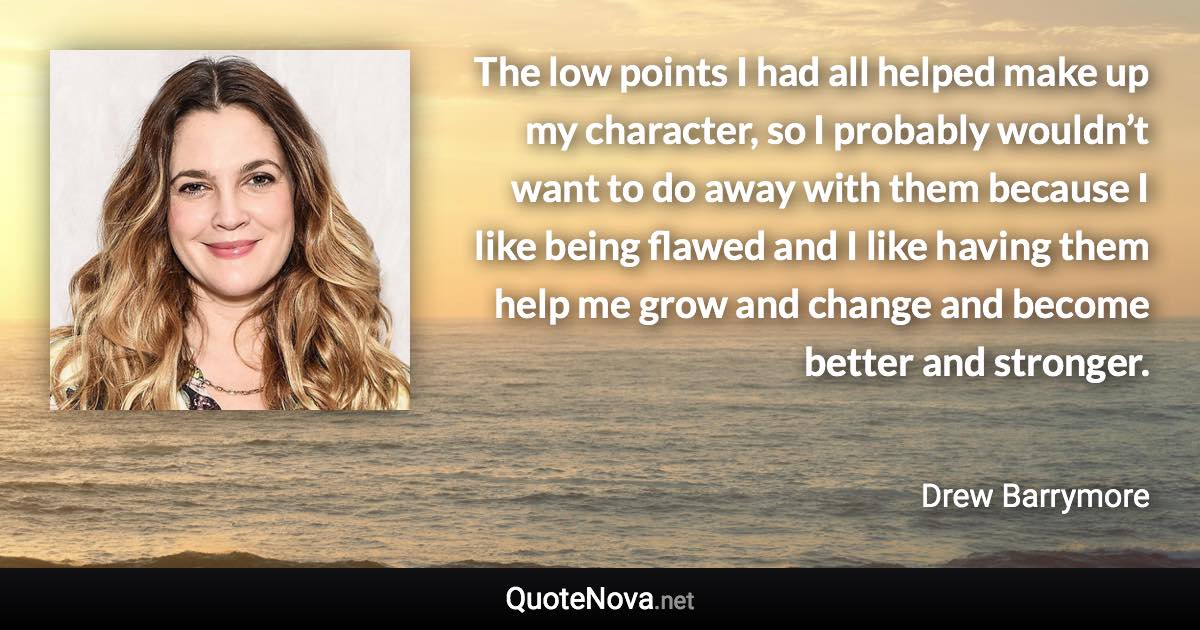 The low points I had all helped make up my character, so I probably wouldn’t want to do away with them because I like being flawed and I like having them help me grow and change and become better and stronger. - Drew Barrymore quote