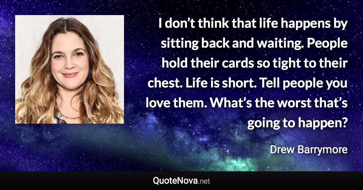 I don’t think that life happens by sitting back and waiting. People hold their cards so tight to their chest. Life is short. Tell people you love them. What’s the worst that’s going to happen? - Drew Barrymore quote