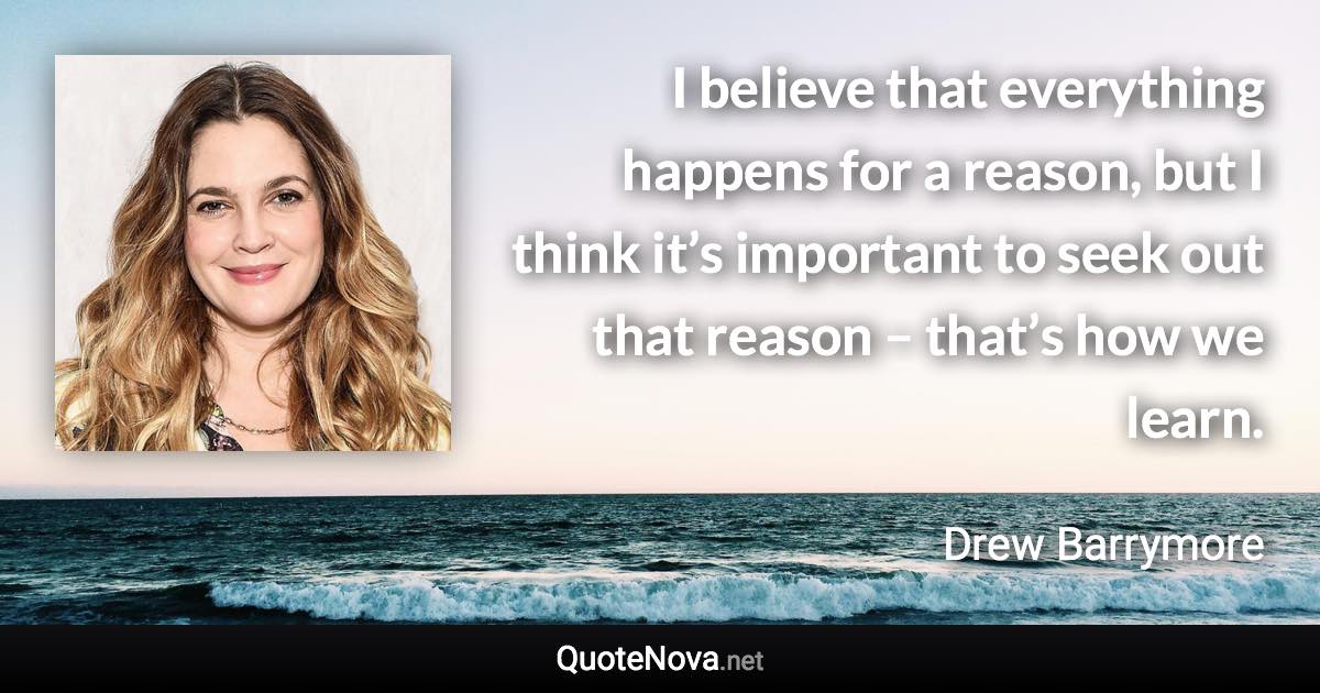 I believe that everything happens for a reason, but I think it’s important to seek out that reason – that’s how we learn. - Drew Barrymore quote