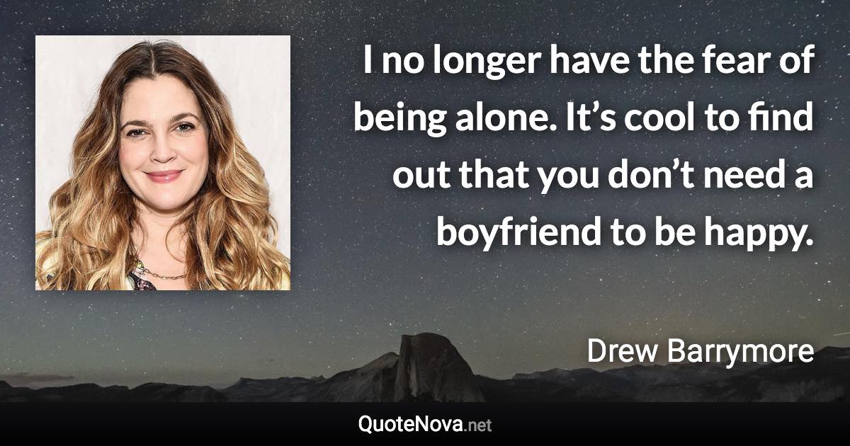 I no longer have the fear of being alone. It’s cool to find out that you don’t need a boyfriend to be happy. - Drew Barrymore quote