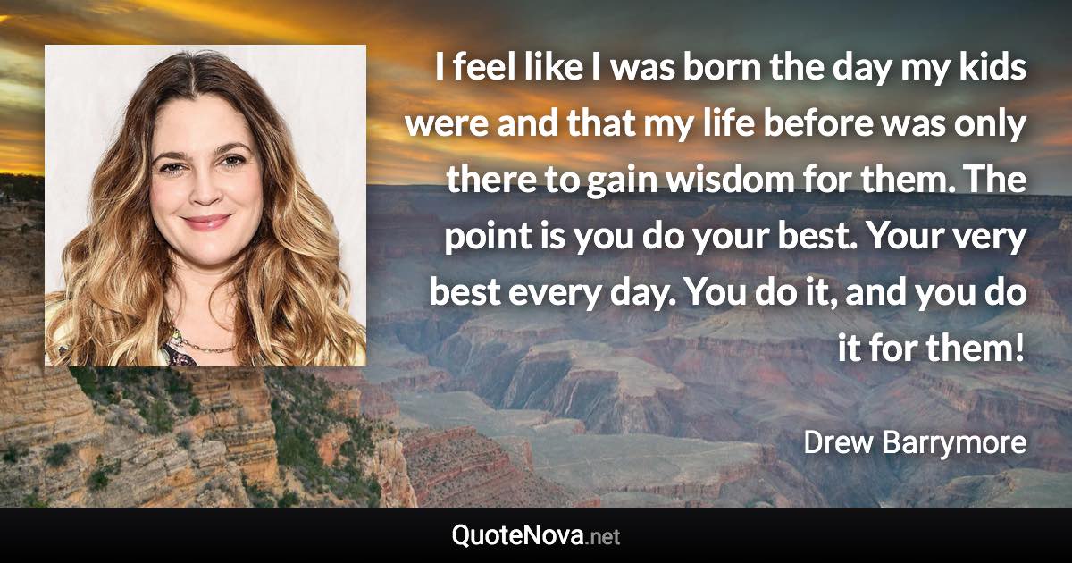 I feel like I was born the day my kids were and that my life before was only there to gain wisdom for them. The point is you do your best. Your very best every day. You do it, and you do it for them! - Drew Barrymore quote