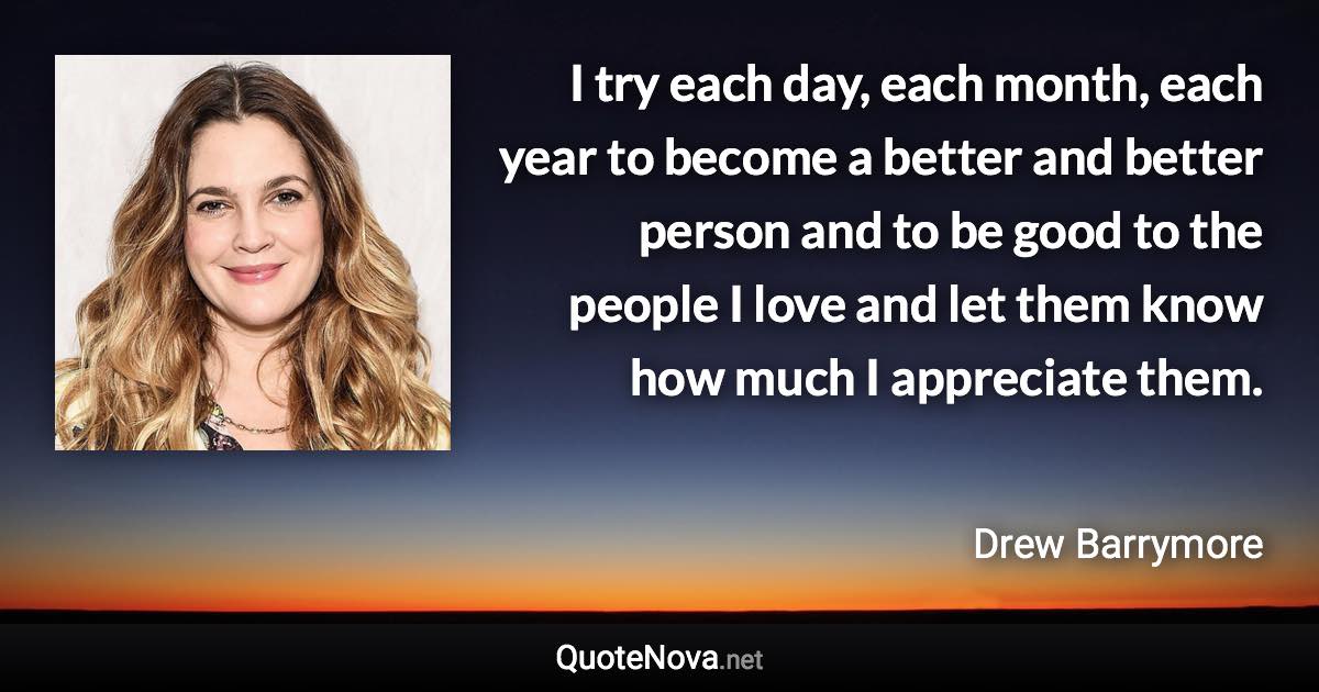 I try each day, each month, each year to become a better and better person and to be good to the people I love and let them know how much I appreciate them. - Drew Barrymore quote