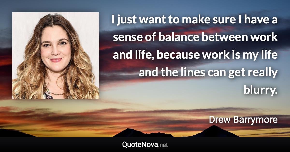 I just want to make sure I have a sense of balance between work and life, because work is my life and the lines can get really blurry. - Drew Barrymore quote
