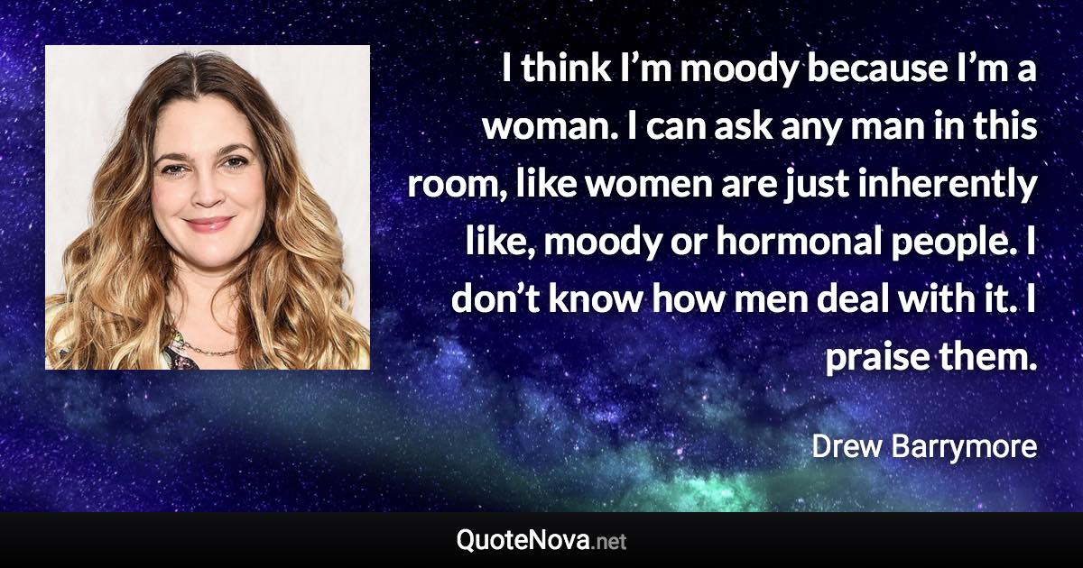 I think I’m moody because I’m a woman. I can ask any man in this room, like women are just inherently like, moody or hormonal people. I don’t know how men deal with it. I praise them. - Drew Barrymore quote