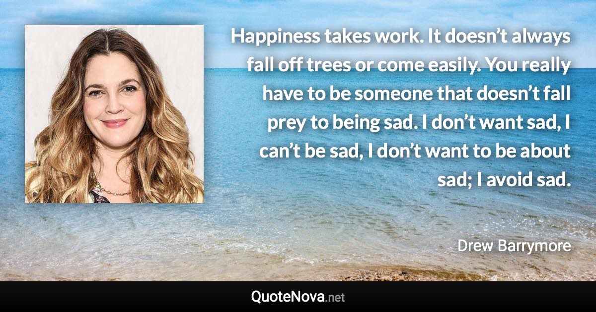 Happiness takes work. It doesn’t always fall off trees or come easily. You really have to be someone that doesn’t fall prey to being sad. I don’t want sad, I can’t be sad, I don’t want to be about sad; I avoid sad. - Drew Barrymore quote