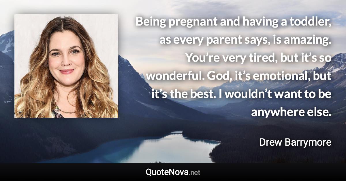 Being pregnant and having a toddler, as every parent says, is amazing. You’re very tired, but it’s so wonderful. God, it’s emotional, but it’s the best. I wouldn’t want to be anywhere else. - Drew Barrymore quote