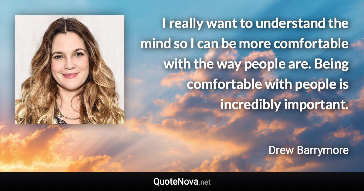 I really want to understand the mind so I can be more comfortable with the way people are. Being comfortable with people is incredibly important. - Drew Barrymore quote
